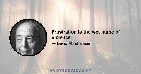 Frustration is the wet nurse of violence.