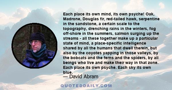 Each place its own mind, its own psyche! Oak, Madrone, Douglas fir, red-tailed hawk, serpentine in the sandstone, a certain scale to the topography, drenching rains in the winters, fog off-shore in the summers, salmon