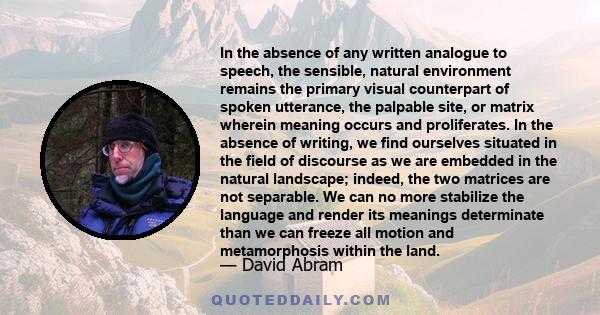 In the absence of any written analogue to speech, the sensible, natural environment remains the primary visual counterpart of spoken utterance, the palpable site, or matrix wherein meaning occurs and proliferates. In