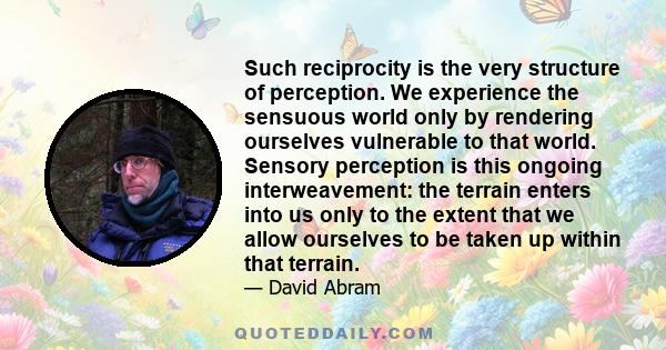 Such reciprocity is the very structure of perception. We experience the sensuous world only by rendering ourselves vulnerable to that world. Sensory perception is this ongoing interweavement: the terrain enters into us