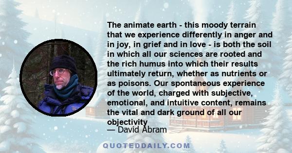 The animate earth - this moody terrain that we experience differently in anger and in joy, in grief and in love - is both the soil in which all our sciences are rooted and the rich humus into which their results