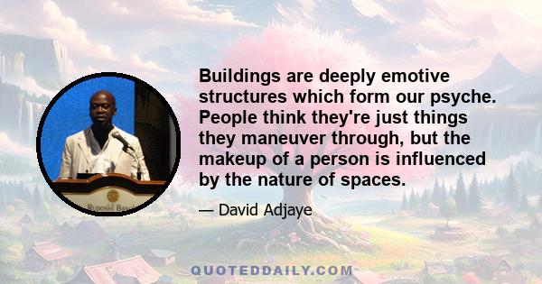 Buildings are deeply emotive structures which form our psyche. People think they're just things they maneuver through, but the makeup of a person is influenced by the nature of spaces.