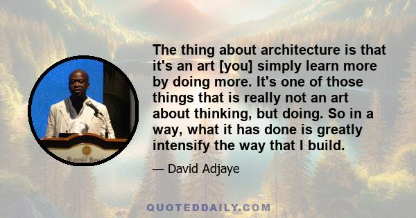 The thing about architecture is that it's an art [you] simply learn more by doing more. It's one of those things that is really not an art about thinking, but doing. So in a way, what it has done is greatly intensify