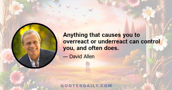 Anything that causes you to overreact or underreact can control you, and often does.