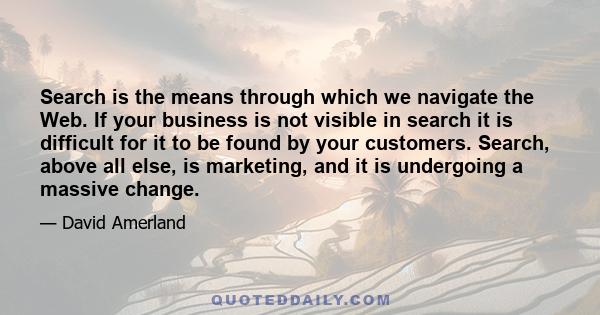 Search is the means through which we navigate the Web. If your business is not visible in search it is difficult for it to be found by your customers. Search, above all else, is marketing, and it is undergoing a massive 