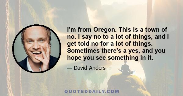 I'm from Oregon. This is a town of no. I say no to a lot of things, and I get told no for a lot of things. Sometimes there's a yes, and you hope you see something in it.