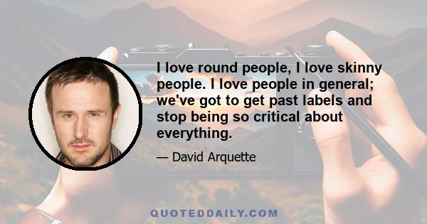 I love round people, I love skinny people. I love people in general; we've got to get past labels and stop being so critical about everything.