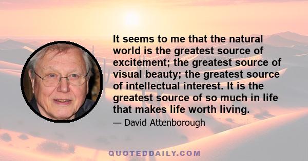 It seems to me that the natural world is the greatest source of excitement; the greatest source of visual beauty; the greatest source of intellectual interest. It is the greatest source of so much in life that makes