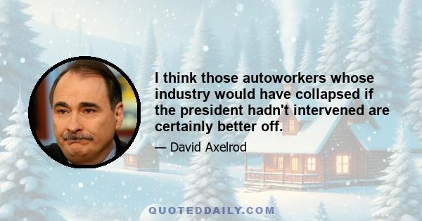 I think those autoworkers whose industry would have collapsed if the president hadn't intervened are certainly better off.