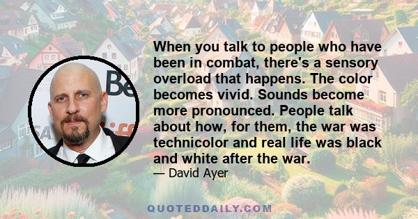 When you talk to people who have been in combat, there's a sensory overload that happens. The color becomes vivid. Sounds become more pronounced. People talk about how, for them, the war was technicolor and real life