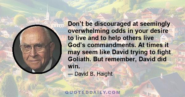 Don’t be discouraged at seemingly overwhelming odds in your desire to live and to help others live God’s commandments. At times it may seem like David trying to fight Goliath. But remember, David did win.