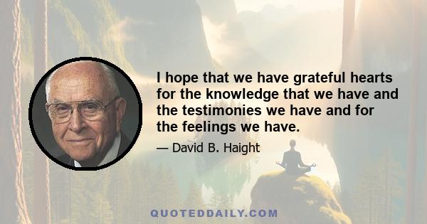 I hope that we have grateful hearts for the knowledge that we have and the testimonies we have and for the feelings we have.