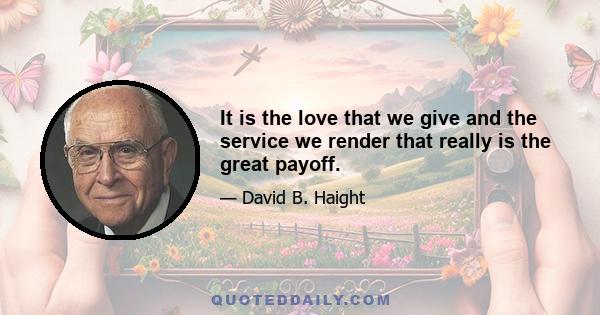 It is the love that we give and the service we render that really is the great payoff.