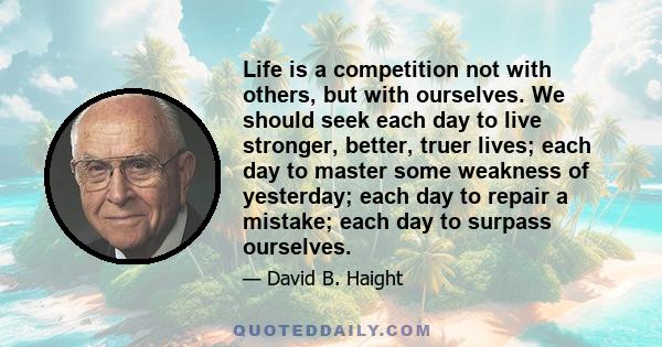 Life is a competition not with others, but with ourselves. We should seek each day to live stronger, better, truer lives; each day to master some weakness of yesterday; each day to repair a mistake; each day to surpass