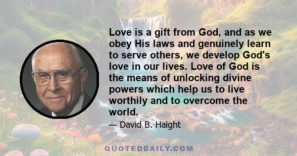 Love is a gift from God, and as we obey His laws and genuinely learn to serve others, we develop God's love in our lives. Love of God is the means of unlocking divine powers which help us to live worthily and to