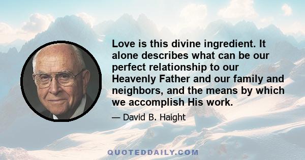 Love is this divine ingredient. It alone describes what can be our perfect relationship to our Heavenly Father and our family and neighbors, and the means by which we accomplish His work.