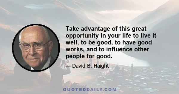 Take advantage of this great opportunity in your life to live it well, to be good, to have good works, and to influence other people for good.