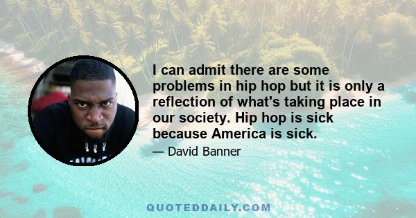 I can admit there are some problems in hip hop but it is only a reflection of what's taking place in our society. Hip hop is sick because America is sick.