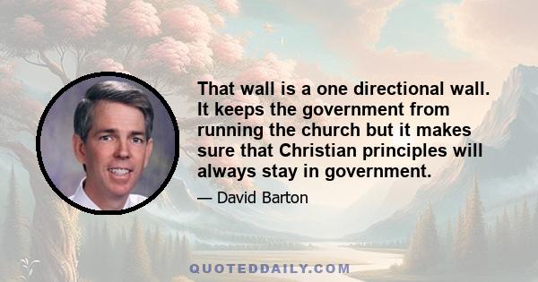 That wall is a one directional wall. It keeps the government from running the church but it makes sure that Christian principles will always stay in government.