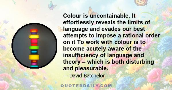 Colour is uncontainable. It effortlessly reveals the limits of language and evades our best attempts to impose a rational order on it To work with colour is to become acutely aware of the insufficiency of language and