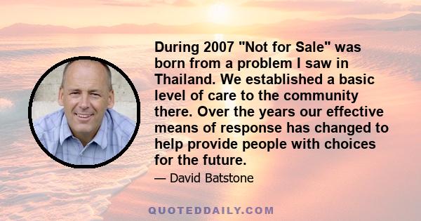 During 2007 Not for Sale was born from a problem I saw in Thailand. We established a basic level of care to the community there. Over the years our effective means of response has changed to help provide people with