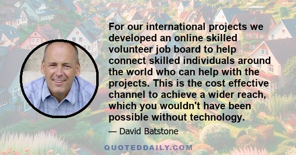 For our international projects we developed an online skilled volunteer job board to help connect skilled individuals around the world who can help with the projects. This is the cost effective channel to achieve a