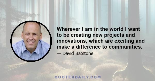 Wherever I am in the world I want to be creating new projects and innovations, which are exciting and make a difference to communities.