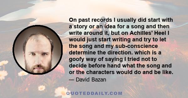 On past records I usually did start with a story or an idea for a song and then write around it, but on Achilles' Heel I would just start writing and try to let the song and my sub-conscience determine the direction.