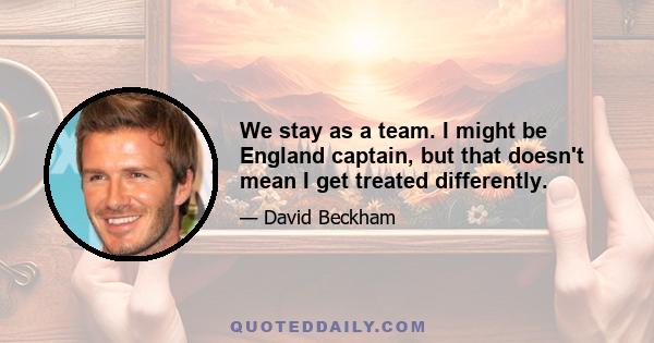 We stay as a team. I might be England captain, but that doesn't mean I get treated differently.