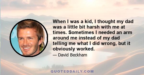 When I was a kid, I thought my dad was a little bit harsh with me at times. Sometimes I needed an arm around me instead of my dad telling me what I did wrong, but it obviously worked.