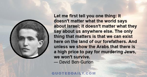 Let me first tell you one thing: It doesn't matter what the world says about Israel; it doesn't matter what they say about us anywhere else. The only thing that matters is that we can exist here on the land of our