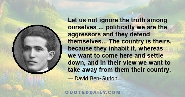 Let us not ignore the truth among ourselves ... politically we are the aggressors and they defend themselves... The country is theirs, because they inhabit it, whereas we want to come here and settle down, and in their