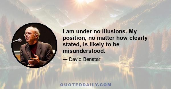 I am under no illusions. My position, no matter how clearly stated, is likely to be misunderstood.