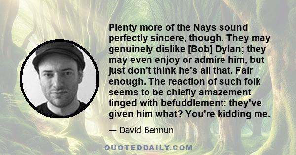 Plenty more of the Nays sound perfectly sincere, though. They may genuinely dislike [Bob] Dylan; they may even enjoy or admire him, but just don't think he's all that. Fair enough. The reaction of such folk seems to be