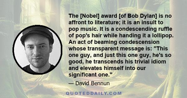 The [Nobel] award [of Bob Dylan] is no affront to literature; it is an insult to pop music. It is a condescending ruffle of pop's hair while handing it a lollipop. An act of beaming condescension whose transparent