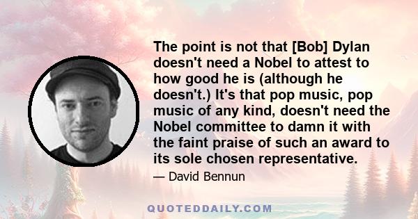 The point is not that [Bob] Dylan doesn't need a Nobel to attest to how good he is (although he doesn't.) It's that pop music, pop music of any kind, doesn't need the Nobel committee to damn it with the faint praise of