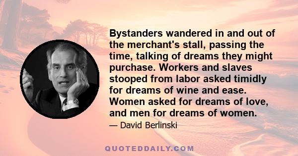 Bystanders wandered in and out of the merchant's stall, passing the time, talking of dreams they might purchase. Workers and slaves stooped from labor asked timidly for dreams of wine and ease. Women asked for dreams of 