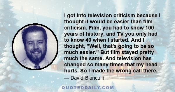 I got into television criticism because I thought it would be easier than film criticism. Film, you had to know 100 years of history, and TV you only had to know 40 when I started. And I thought, Well, that's going to