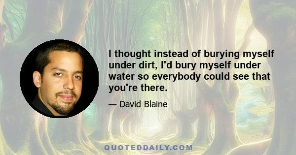 I thought instead of burying myself under dirt, I'd bury myself under water so everybody could see that you're there.