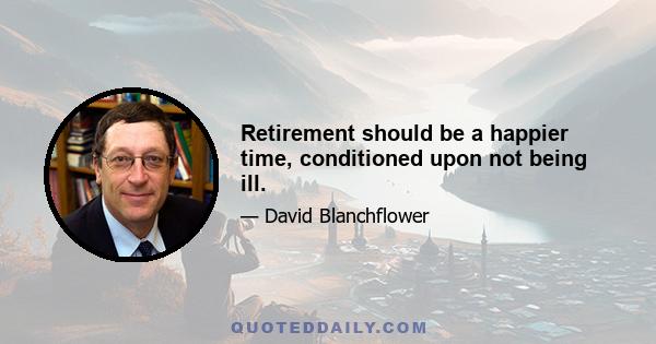 Retirement should be a happier time, conditioned upon not being ill.