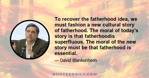 To recover the fatherhood idea, we must fashion a new cultural story of fatherhood. The moral of today's story is that fatherhoodis superfluous. The moral of the new story must be that fatherhood is essential.