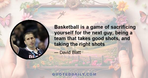 Basketball is a game of sacrificing yourself for the next guy, being a team that takes good shots, and taking the right shots