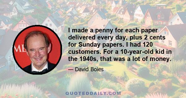 I made a penny for each paper delivered every day, plus 2 cents for Sunday papers. I had 120 customers. For a 10-year-old kid in the 1940s, that was a lot of money.