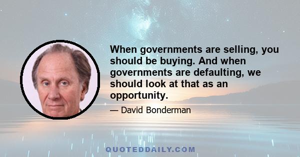 When governments are selling, you should be buying. And when governments are defaulting, we should look at that as an opportunity.