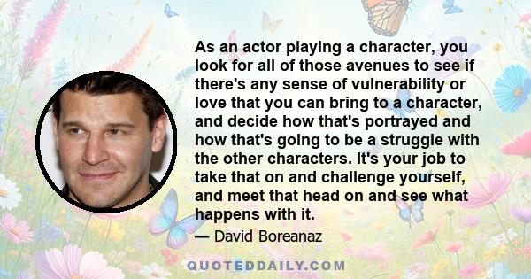 As an actor playing a character, you look for all of those avenues to see if there's any sense of vulnerability or love that you can bring to a character, and decide how that's portrayed and how that's going to be a