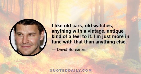 I like old cars, old watches, anything with a vintage, antique kind of a feel to it. I'm just more in tune with that than anything else.