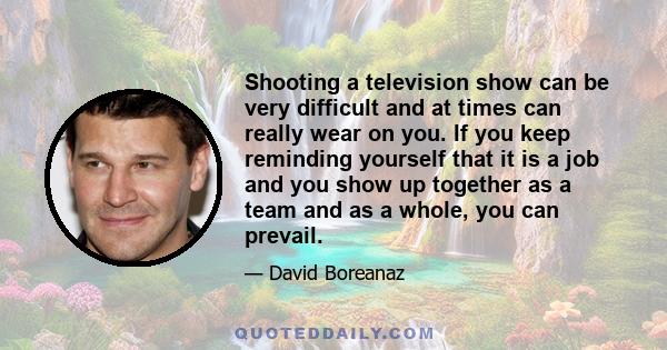 Shooting a television show can be very difficult and at times can really wear on you. If you keep reminding yourself that it is a job and you show up together as a team and as a whole, you can prevail.