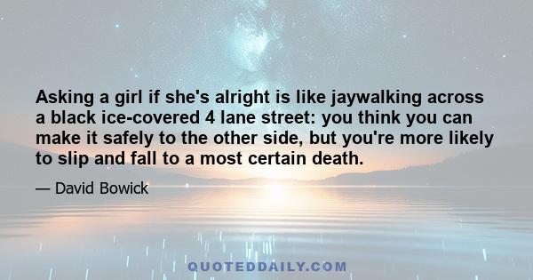 Asking a girl if she's alright is like jaywalking across a black ice-covered 4 lane street: you think you can make it safely to the other side, but you're more likely to slip and fall to a most certain death.