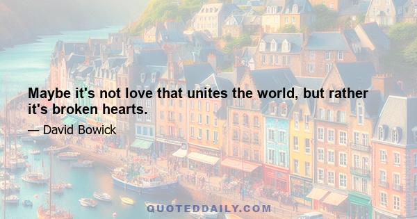 Maybe it's not love that unites the world, but rather it's broken hearts.