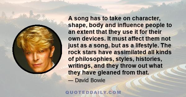 A song has to take on character, shape, body and influence people to an extent that they use it for their own devices. It must affect them not just as a song, but as a lifestyle. The rock stars have assimilated all